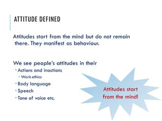ATTITUDE DEFINED
Attitudes start from the mind but do not remain
there. They manifest as behaviour.
We see people’s attitudes in their
 Actions and inactions
 Work ethics
 Body language
 Speech
 Tone of voice etc.
Attitudes start
from the mind!
 