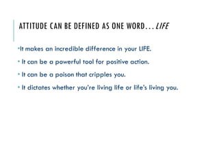 ATTITUDE CAN BE DEFINED AS ONE WORD…LIFE
•It makes an incredible difference in your LIFE.
• It can be a powerful tool for positive action.
• It can be a poison that cripples you.
• It dictates whether you’re living life or life’s living you.
 