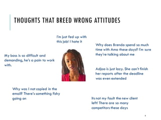 THOUGHTS THAT BREED WRONG ATTITUDES
9
I’m just fed up with
this job! I hate it
Why does Brenda spend so much
time with Ama these days? I’m sure
they’re talking about meMy boss is so difficult and
demanding, he’s a pain to work
with.
Why was I not copied in the
email? There’s something fishy
going on
Adjoa is just lazy. She can’t finish
her reports after the deadline
was even extended
Its not my fault the new client
left! There are so many
competitors these days
 