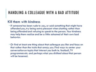 HANDLING A COLLEAGUE WITH A BAD ATTITUDE
Kill them with kindness
 If someone has been rude to you, or said something that...