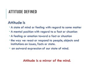 ATTITUDE DEFINED
Attitude is
 A state of mind or feeling with regard to some matter
 A mental position with regard to a ...