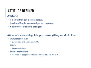 ATTITUDE DEFINED
Attitude
 Is a virus that can be contagious.
 Has identifiable warning signs or symptoms
 Has a cure –...