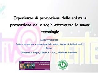 Esperienze di promozione della salute e prevenzione del disagio attraverso le nuove tecnologie MARCO VAGNOZZI Settore Prevenzione e promozione della salute, Centro di Solidarietà di Genova Dottorato in Lingue, Culture e T.I.C., Università di Genova 