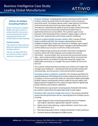 Attivio, Inc. • 275 Grove Street • Newton, MA 02466 USA • o +1.857.226.5040 • f +1.857.226.5072
info@attivio.com • www.attivio.com
Customer challenge: A leading global machine manufacturing firm wanted
to better monitor the performance of the engines it sells to customers
around the world. The engines operate under a wide spectrum of climates
and environmental factors that may impact engine viability. The
manufacturer realized that the ability to access all types of data (structured,
semi- structured and unstructured content) would allow them to
significantly enhance its service efforts. The customer’s goal is to be
proactive in the monitoring of their customer’s engine usage in order to
improve their responsiveness and increase customer satisfaction.
Customer needed a flexible and open solution: After a review of Oracle
Endeca and Microsoft FAST, the company selected Attivio’s Active
Intelligence Engine (AIE). Attivio was chosen for its flexiblity, open support
of the company’s TIBCO Spotfire business intelligence (BI) dashboard tool
and the ability to put structure to all forms of data and content.
Unlike traditional data warehouses and other information management
solutions, Attivio AIE freely integrates and correlates all enterprise
information – structured data, semi-structured and unstructured content
alike – with no advanced data modeling required. Attivio can present this
unified information via standard BI tools with native SQL support and
ODBC/JDBC connectivity, or a Google® like search inteface for the non BI
tool user.
The customer realized that Attivio provides new analytics and insights that
managers were looking for – well beyond what was possible working with
structured data, semi-structured or unstructured content separately.
Increasing customer satisfaction using data: The company used Attivio for
rapid development of BI dashboards to visually analyze the performance of
its engines, in service around the world, at a new level of depth and breadth
of detail. Doing so would greatly enhance insight for business agility, with
highly proactive management of its customer engine fleets for significantly
greater efficiency and customer satisfaction.
The BI dashboards now presents increasing levels of detailed information,
by customer, engine fleet and engine type, down to each engine.
Providing a 360° view from multiple data sources: The company identified
several essential performance metrics, requiring data from multiple sources,
including:
 Engine diagnostic data constantly generated by sensors throughout
each engine’s operation, approaching “big data” volumes.
 Engine service status data (e.g., engine utilization, service hours since
last maintenance, etc.).
 Manufacturing quality metrics, already maintained in a data warehouse.
 Customer Resource Management (CRM) records.
Attivio: An Analyze
Everything Platform
Global manufacturer needed a
flexible and open solution to
analyze data from any source –
structured and unstructured –
using popular BI tools and
without advance data modeling.
Customer quotes:
“We should use Attivio AIE and
follow this approach for all our
strategic projects.”
“We can use Attivio AIE here,
we could use it there, and we
could use it everywhere!”
Business Intelligence Case Study:
Leading Global Manufacturer
 