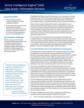 The global information services firm featured in this case study is a trusted
advisor to some of the world’s largest organizations, including government
and military entities. The company provides expert advice, analysis and
forecasting through its publishing of industry reports and other information.
Much of the company’s published information is provided via its own
Intranet-based information delivery solution, enabling clients to securely
access the company’s subscription documents behind its firewall with no
client installation required. Even better, the solution also allowed the
company’s clients to upload their own documents, enabling clients to find
and view the company reports alongside their own related proprietary
documents with security.
Ten years after its first introduction to the company’s client base, the
company looked to reinvigorate its Intranet solution to provide clients with a
much richer, precise and more effective information discovery experience.
The company chose to power client access to its world-class global industry
content with a world-class unified information access (UIA) technology
platform: the Active Intelligence Engine® (AIE®) from Attivio.
FULFILLING PRESENT AND FUTURE INFORMATION ACCESS NEEDS
In keeping with its strong “Customer First” corporate culture, the company
recognized the need to provide a new, advanced level of information
discovery functionality beyond its existing Intranet solution solution. Doing so
was essential to maximize clients’ ability to quickly review and act upon
insights gained from the company subscription documents, ensuring
informed high-impact decision-making with confidence. Additionally, the
typical Intranet solution end user was highly technically savvy, actively
looking for new ways to maximize business value from Intranet solution.
The company identified a number of required advanced search and
information discovery capabilities to its Intranet solution solution, including
improving the vital ability to work with the company subscription reports in
combination with related corporate proprietary information, coupled with
high security. A review of the high costs and risks of what would be a heavy-
duty in-house application development project led the company to evaluate
products from multiple technology vendors, including AIE.
From the beginning, the Attivio team worked collaboratively with the
company Intranet solution and Center of Excellence team members to not
only carefully review the company’s stated solution requirements, but what
the future functionality of Intranet solution should be. It was quickly agreed
that enterprise search technology alone, as offered by other vendors, would
be inadequate to support the future direction the the company team wanted
to take Intranet solution.
Among the additional essential solution capabilities identified by the
company and Attivio beyond legacy enterprise search were:
• Fully customized categorization and processing of all content
Active Intelligence Engine® (AIE)
Case Study: Information Services
Attivio, Inc. • 275 Grove Street • Newton, MA 02466 USA • o +1.857.226.5040 • f +1.857.226.5072
info@attivio.com • www.attivio.com
“Attivio’s Active Intelligence
Engine has allowed us to
leap frog our previous
capabilities, and has given us
a platform that can fully
support our product
roadmap and vision for
future innovation… They
were also able to do this
faster and more cost-
effectively than any other
supplier we evaluated.”
- Company VP, Global
Platforms & Technology
Customer profile:
 Global information services
company employing over 4,500
employees worldwide
 Serving international businesses and
governments by providing
comprehensive industry information
and expert independent analysis, in
such areas as energy, supply chain,
economics and geopolitical risk
Key Customer challenge:
Replace company’s long-standing
internally developed search engine with
an advanced enterprise search
information platform offering an
engaging, valuable search experience
for clients, including unifying IHS
research with related internal client
documents and data
 