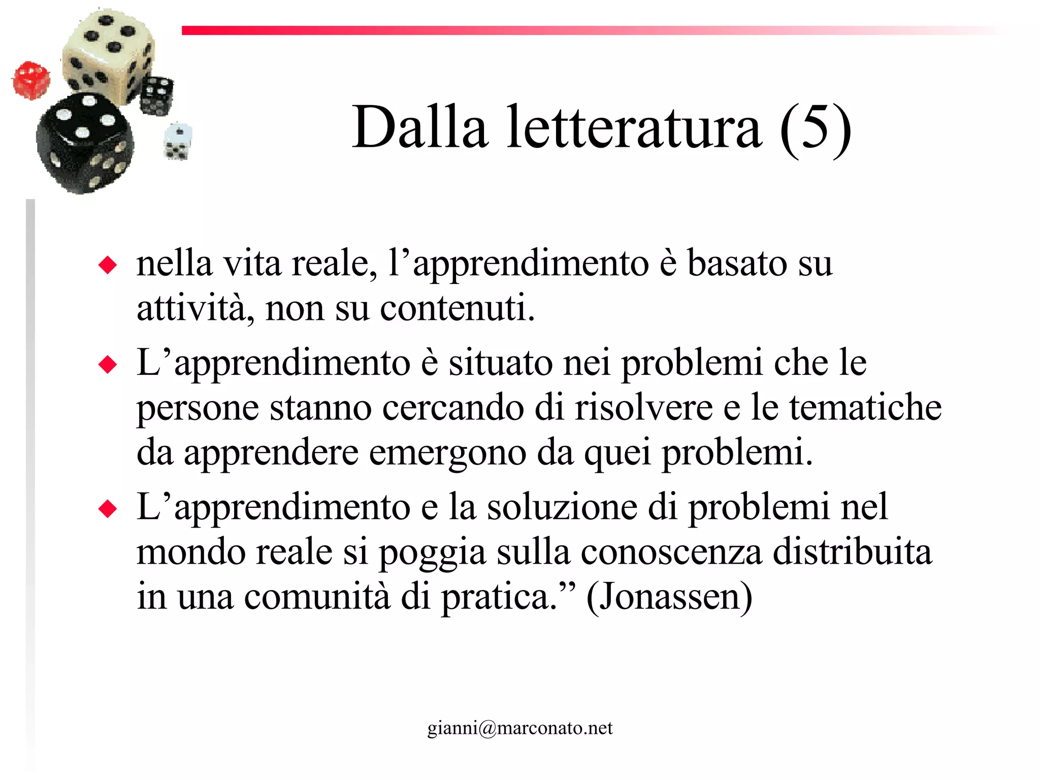 Dalla letteratura (5) nella vita reale, l’apprendimento è basato su attività, non su contenuti.  L’apprendimento è situato nei problemi che le persone stanno cercando di risolvere e le tematiche da apprendere emergono da quei problemi.  L’apprendimento e la soluzione di problemi nel mondo reale si poggia sulla conoscenza distribuita in una comunità di pratica.” (Jonassen) 