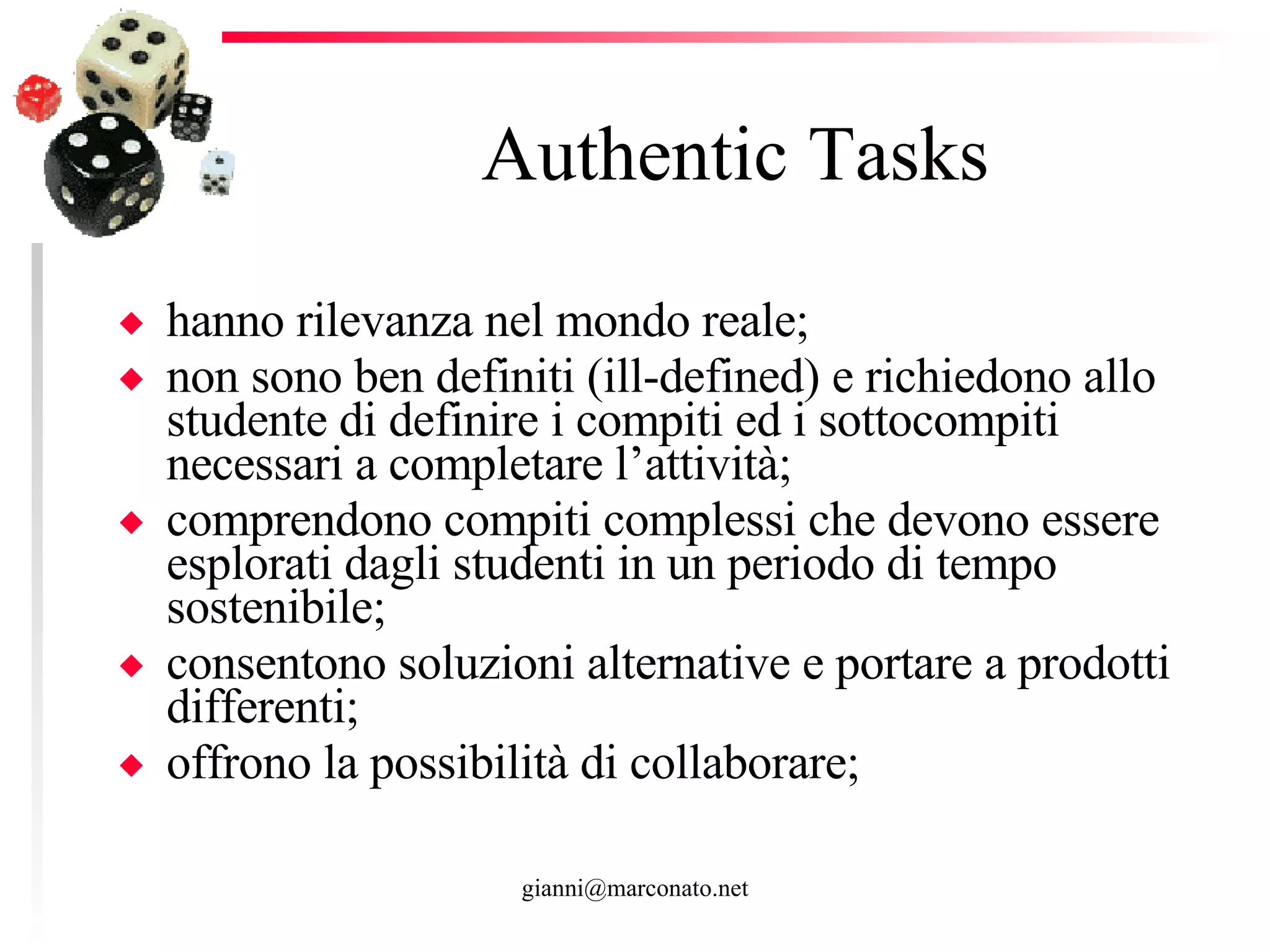 Authentic Tasks hanno rilevanza nel mondo reale; non sono ben definiti (ill-defined) e richiedono allo studente di definire i compiti ed i sottocompiti necessari a completare l’attività;  comprendono compiti complessi che devono essere esplorati dagli studenti in un periodo di tempo sostenibile; consentono soluzioni alternative e portare a prodotti differenti; offrono la possibilità di collaborare; 