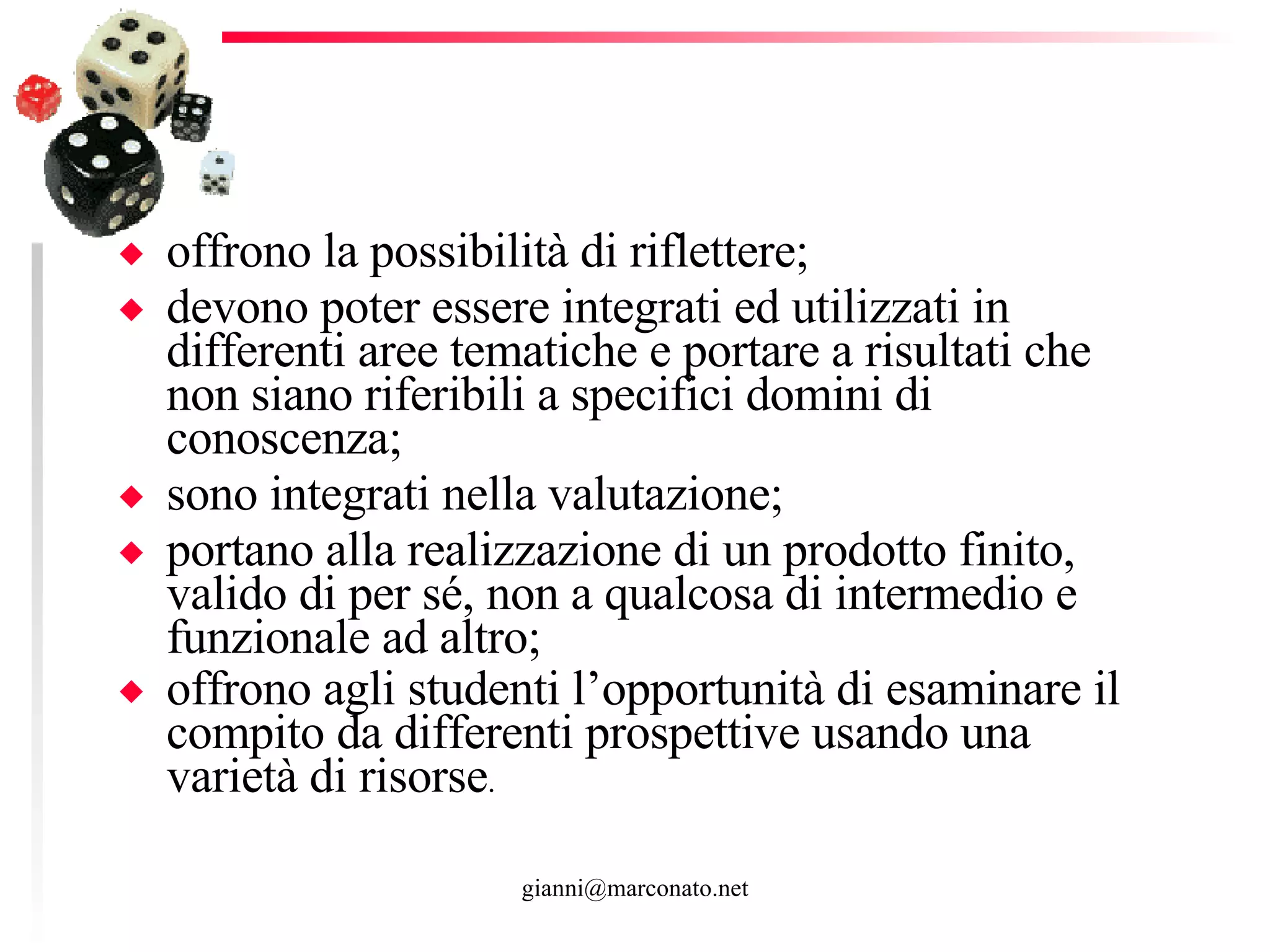 offrono la possibilità di riflettere; devono poter essere integrati ed utilizzati in differenti aree tematiche e portare a risultati che non siano riferibili a specifici domini di conoscenza; sono integrati nella valutazione; portano alla realizzazione di un prodotto finito, valido di per sé, non a qualcosa di intermedio e funzionale ad altro; offrono agli studenti l’opportunità di esaminare il compito da differenti prospettive usando una varietà di risorse .  