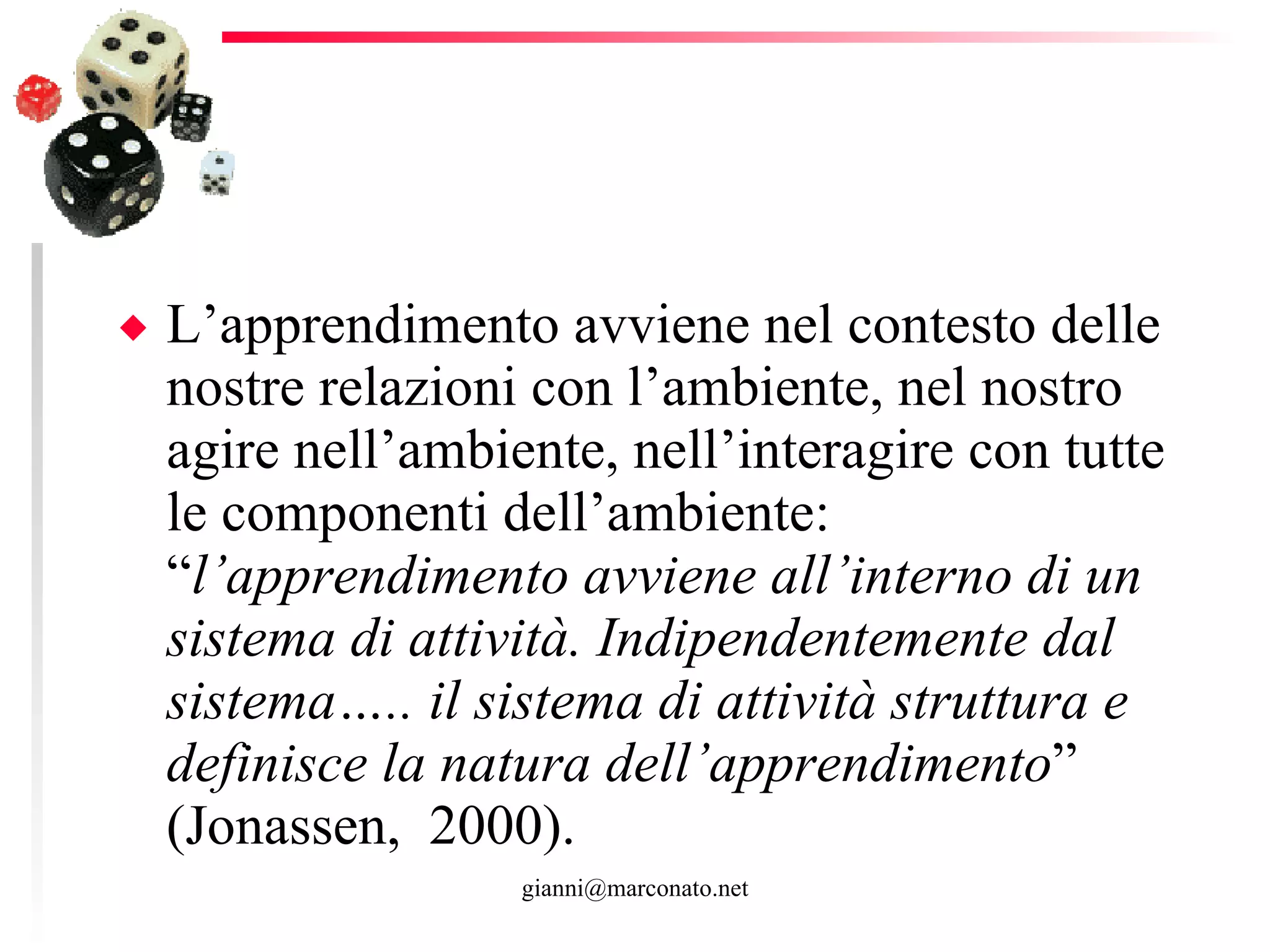 L’apprendimento avviene nel contesto delle nostre relazioni con l’ambiente, nel nostro agire nell’ambiente, nell’interagire con tutte le componenti dell’ambiente: “ l’apprendimento avviene all’interno di un sistema di attività. Indipendentemente dal sistema….. il sistema di attività struttura e definisce la natura dell’apprendimento ” (Jonassen,  2000). 