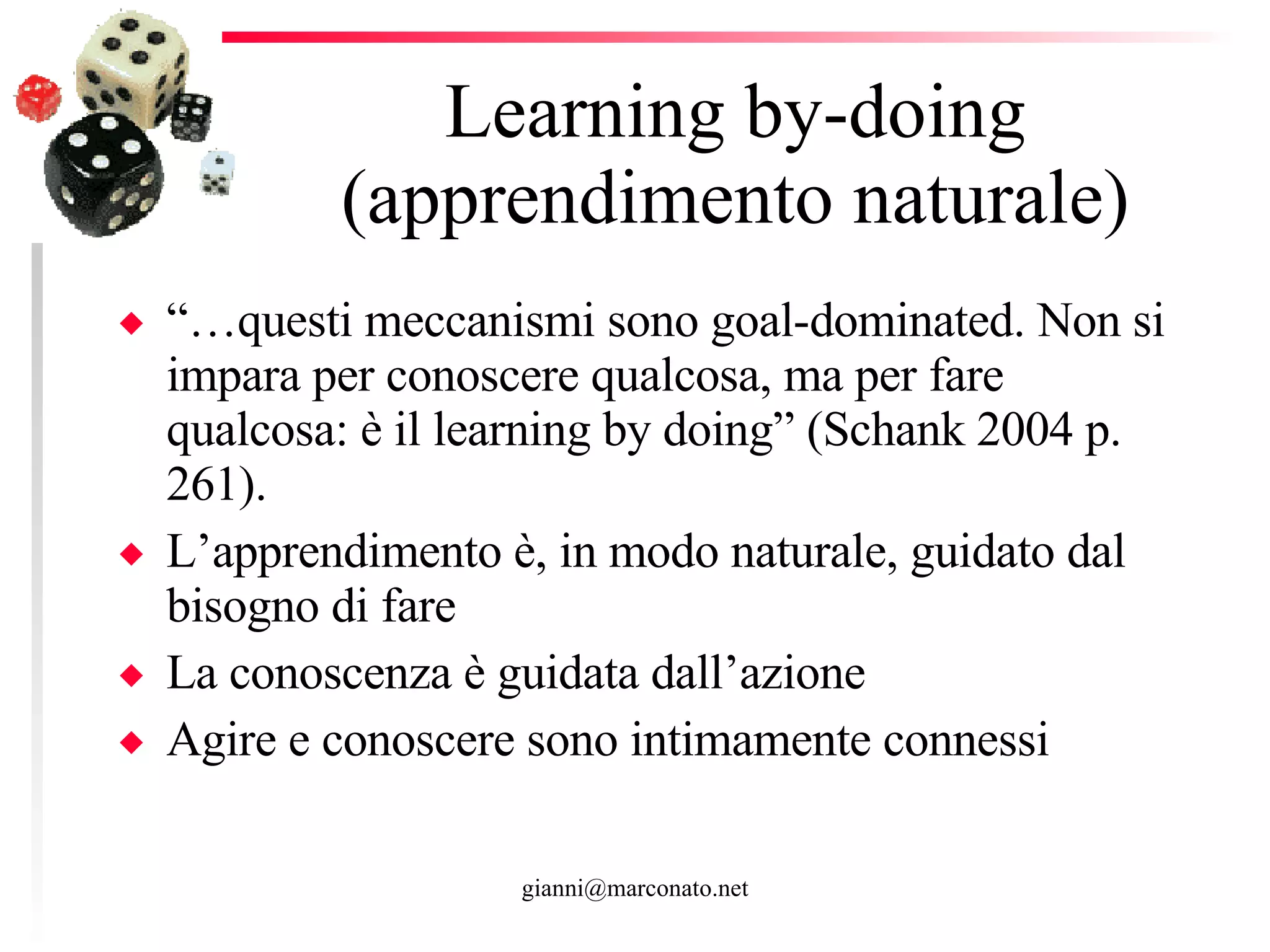 Learning by-doing (apprendimento naturale) “… questi meccanismi sono goal-dominated. Non si impara per conoscere qualcosa, ma per fare qualcosa: è il learning by doing” (Schank 2004 p. 261).  L’apprendimento è, in modo naturale, guidato dal bisogno di fare La conoscenza è guidata dall’azione Agire e conoscere sono intimamente connessi  
