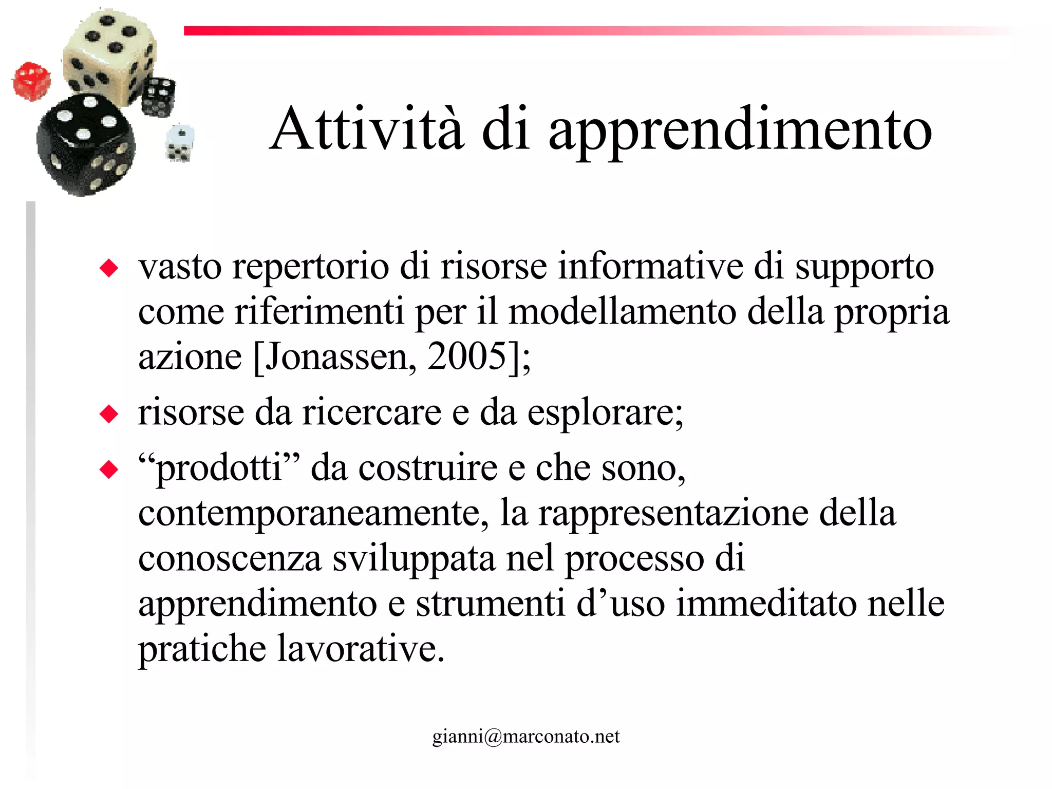 Attività di apprendimento  vasto repertorio di risorse informative di supporto come riferimenti per il modellamento della propria azione [Jonassen, 2005]; risorse da ricercare e da esplorare; “ prodotti” da costruire e che sono, contemporaneamente, la rappresentazione della conoscenza sviluppata nel processo di apprendimento e strumenti d’uso immeditato nelle pratiche lavorative.  