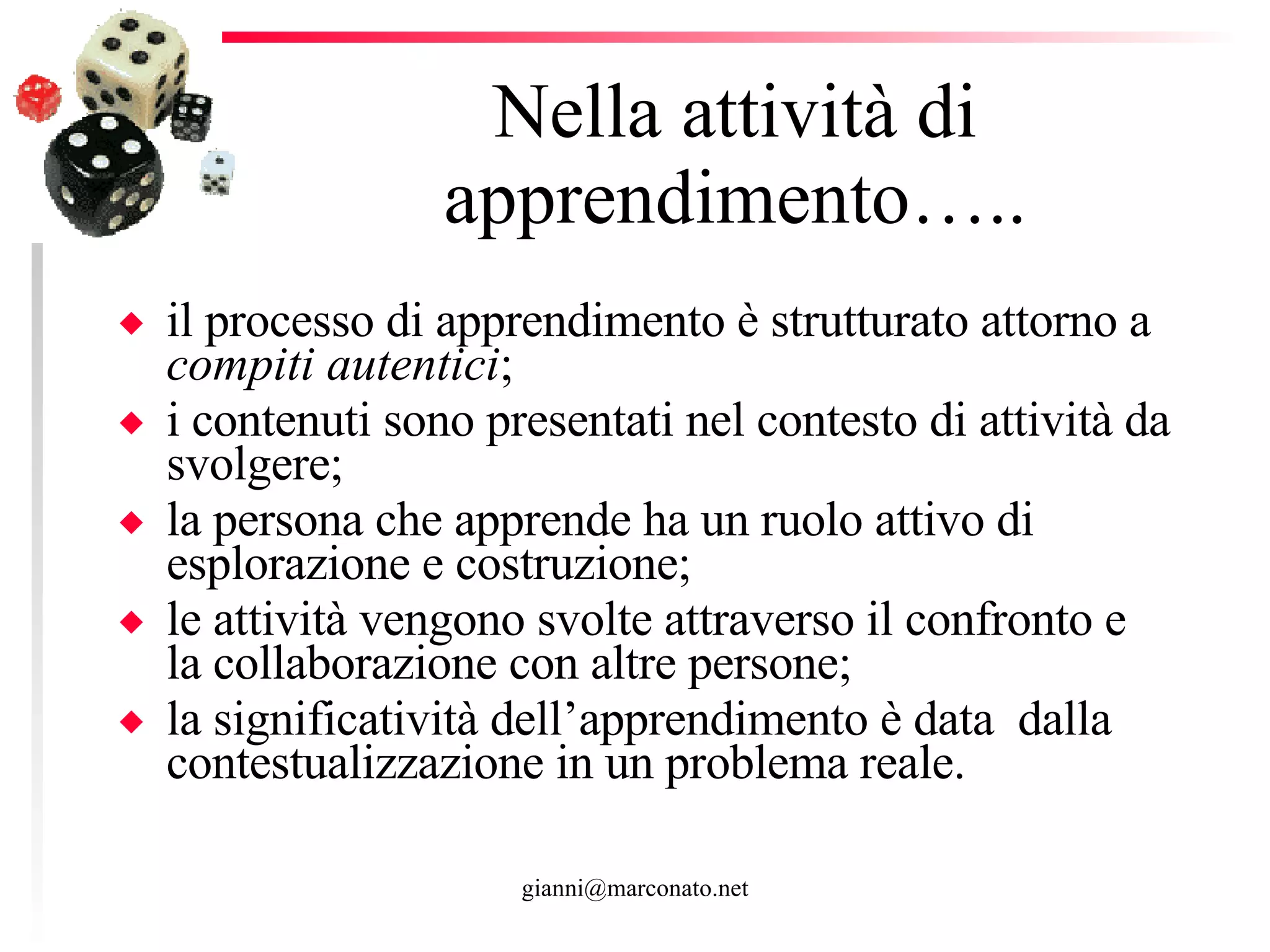 Nella attività di apprendimento….. il processo di apprendimento è strutturato attorno a  compiti autentici ; i contenuti sono presentati nel contesto di attività da svolgere;  la persona che apprende ha un ruolo attivo di esplorazione e costruzione; le attività vengono svolte attraverso il confronto e la collaborazione con altre persone;  la significatività dell’apprendimento è data  dalla contestualizzazione in un problema reale. 