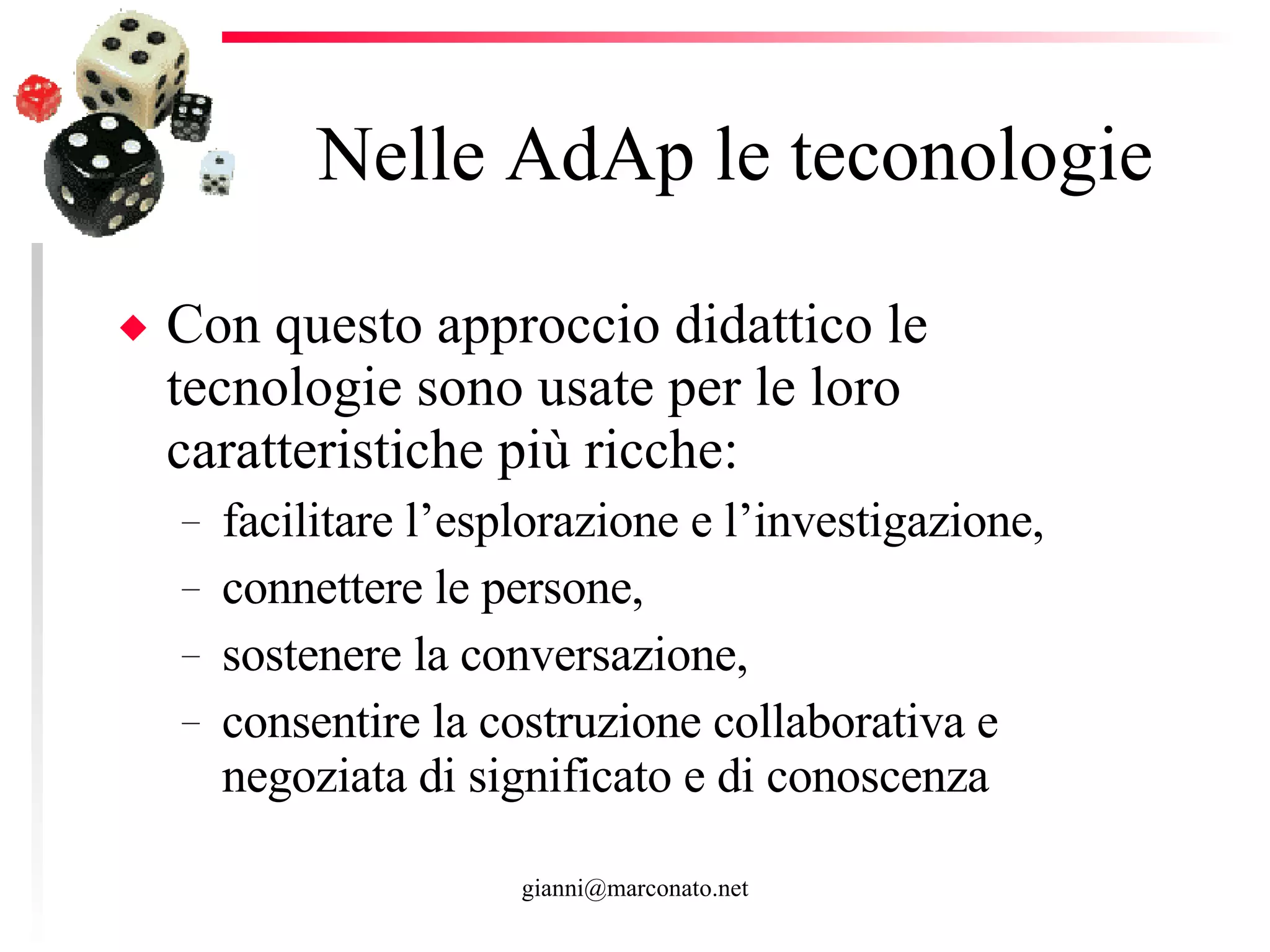 Nelle AdAp le teconologie Con questo approccio didattico le tecnologie sono usate per le loro caratteristiche più ricche:  facilitare l’esplorazione e l’investigazione, connettere le persone,  sostenere la conversazione,  consentire la costruzione collaborativa e negoziata di significato e di conoscenza  