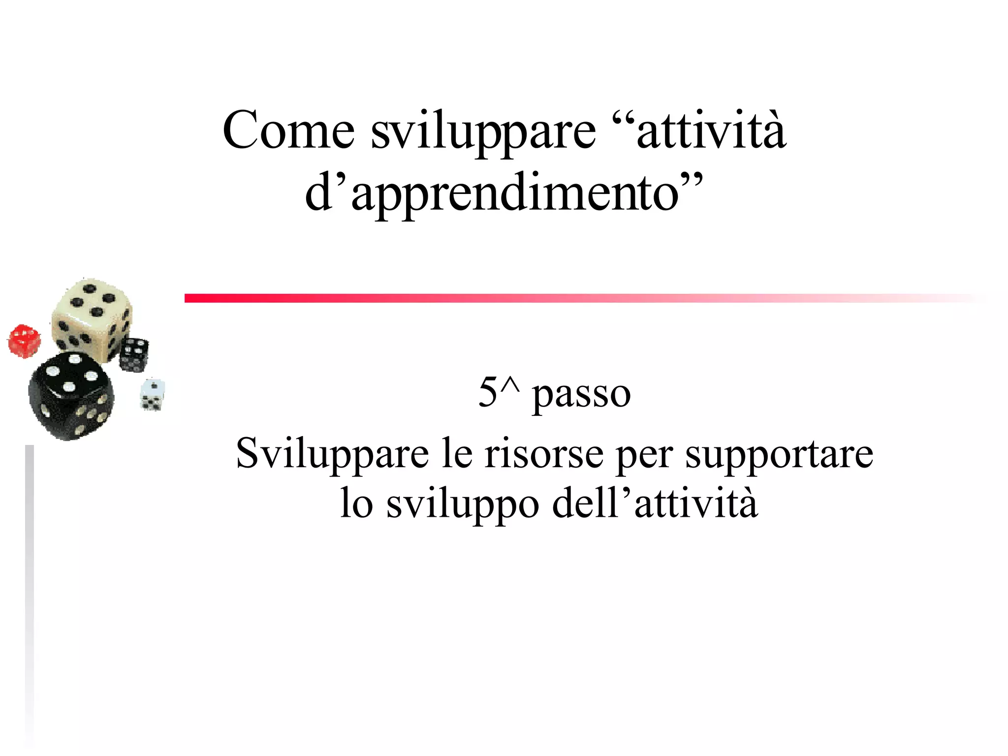 Come sviluppare “attività d’apprendimento” 5^ passo Sviluppare le risorse per supportare lo sviluppo dell’attività  