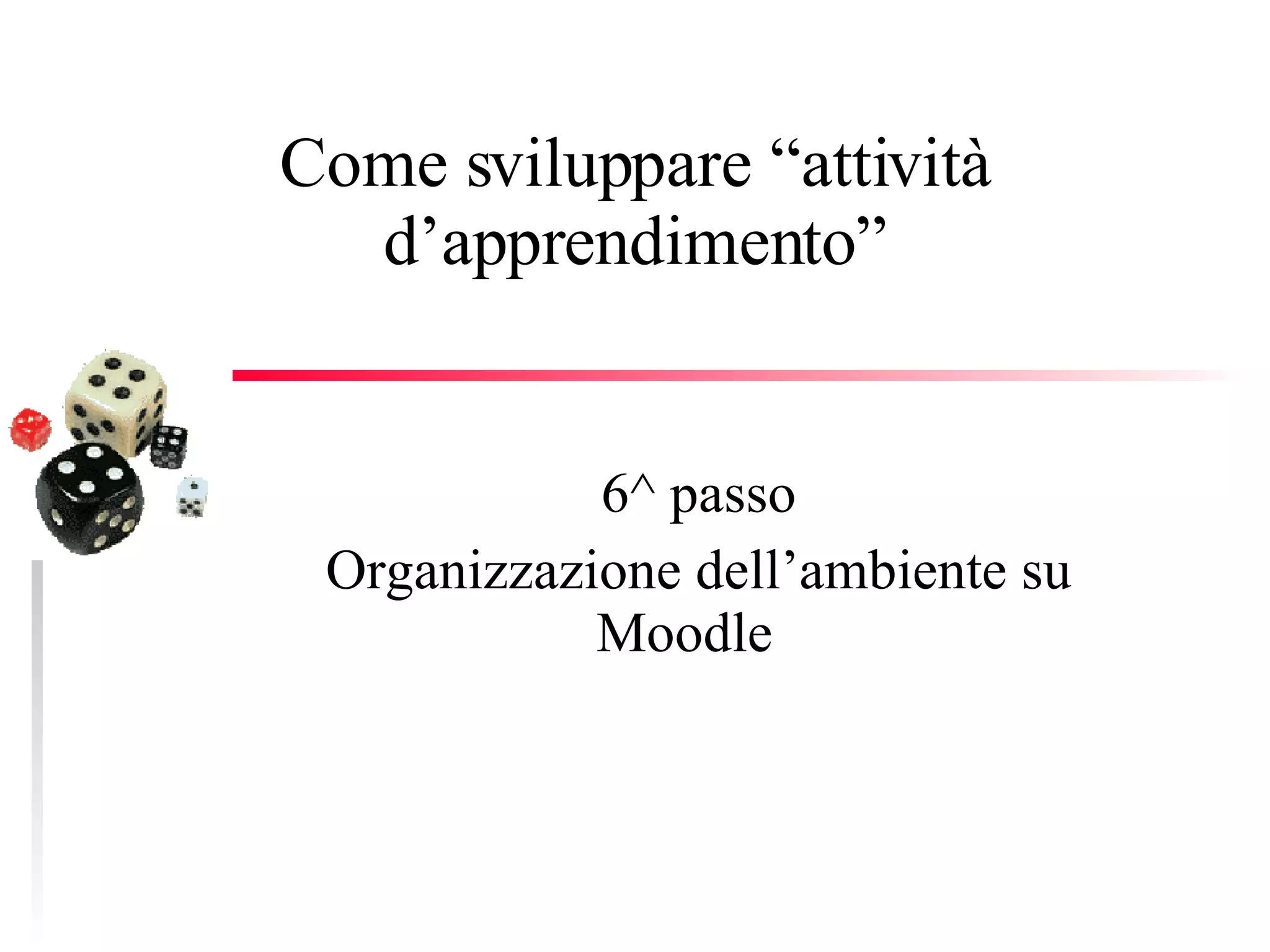 Come sviluppare “attività d’apprendimento” 6^ passo Organizzazione dell’ambiente su Moodle  