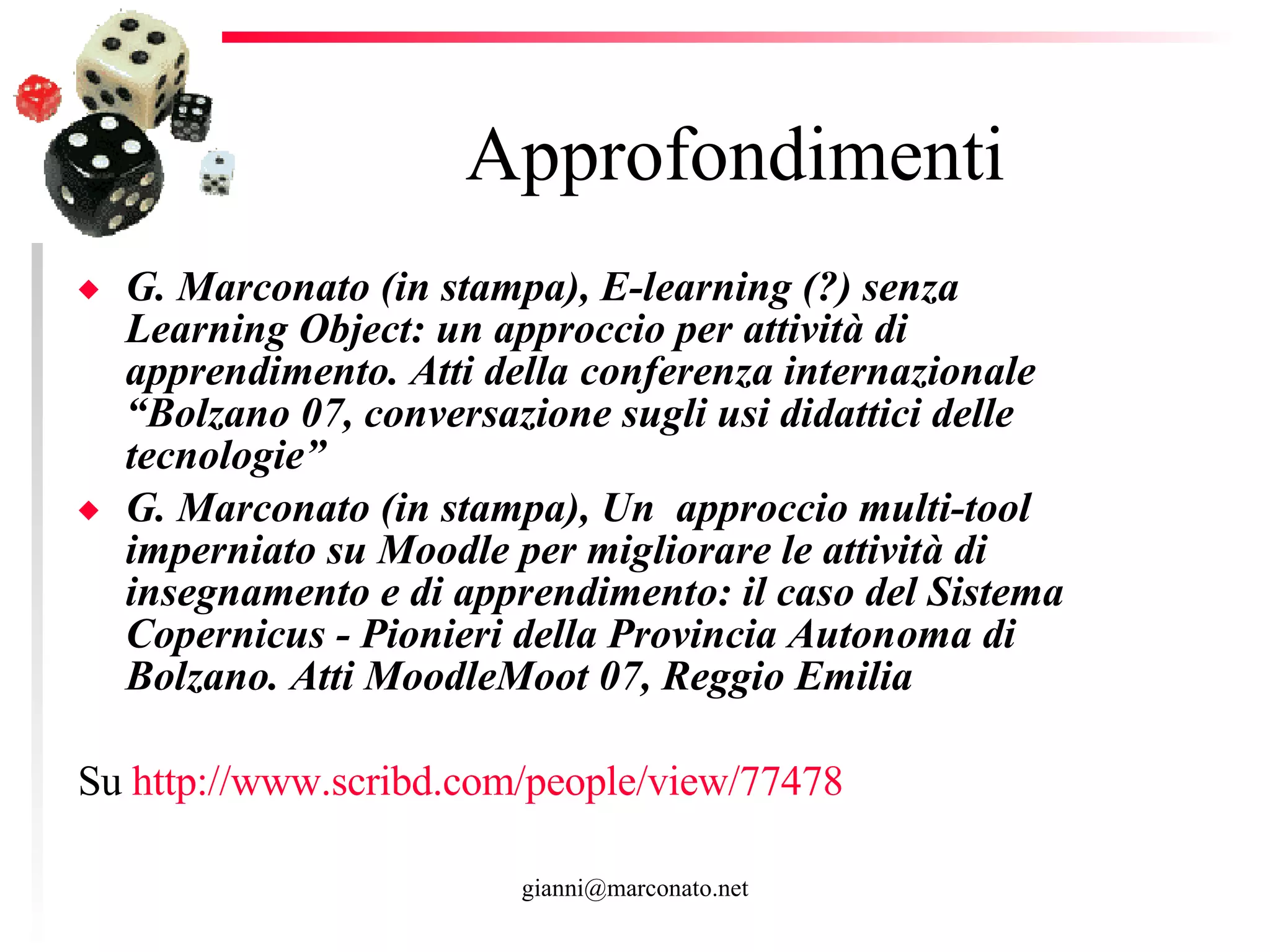 Approfondimenti G. Marconato (in stampa), E-learning (?) senza Learning Object: un approccio per attività di apprendimento. Atti della conferenza internazionale “Bolzano 07, conversazione sugli usi didattici delle tecnologie”  G. Marconato (in stampa), Un  approccio multi-tool imperniato su Moodle per migliorare le attività di insegnamento e di apprendimento: il caso del Sistema Copernicus - Pionieri della Provincia Autonoma di Bolzano. Atti MoodleMoot 07, Reggio Emilia  Su  http ://www.scribd.com/people/ view /77478   