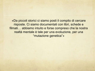 «Da piccoli storici ci siamo posti il compito di cercare
risposte. Ci siamo documentati con libri, schede e
filmati… abbiamo intuito e forse compreso che la nostra
realtà mentale è tale per una evoluzione, per una
“mutazione genetica”»
