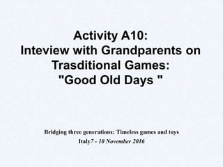 Bridging three generations: Timeless games and toys
Italy7 - 10 November 2016
Activity A10:
Inteview with Grandparents on
Trasditional Games:
"Good Old Days "
 