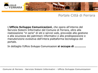 Portale Città di Ferrara L' Ufficio Sviluppo Comunicazioni , che opera all'interno del Servizio Sistemi Informativi del Comune di Ferrara, oltre alla realizzazione "in serie" di siti e servizi web, provvede alla gestione e alla sicurezza dei patrimoni informativi e alla predisposizione e manutenzione evolutiva dell'intera piattaforma tecnologica del portale. In dettaglio  l'Ufficio Sviluppo Comunicazioni   si occupa di …………. 