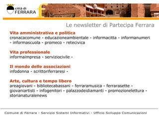 Le newsletter di Partecipa Ferrara Vita amministrativa e politica   cronacacomune - educazioneambientale - informacitta - informanumeri - informascuola - promeco - retecivica    Vita professionale   informaimpresa - serviziocivile - Il mondo delle associazioni  infodonna - scrittoriferraresi - Arte, cultura e tempo libero  areagiovani - bibliotecabassani - ferraramusica - ferrarasette - giovaniartisti - infogenitori - palazzodeidiamanti - promozionelettura - storianaturalenews  