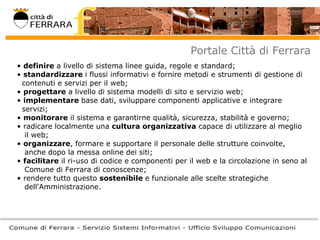 Portale Città di Ferrara definire  a livello di sistema linee guida, regole e standard;  standardizzare  i flussi informativi e fornire metodi e strumenti di gestione di    contenuti e servizi per il web;  progettare  a livello di sistema modelli di sito e servizio web;  implementare  base dati, sviluppare componenti applicative e integrare   servizi;  monitorare  il sistema e garantirne qualità, sicurezza, stabilità e governo;  radicare localmente una  cultura organizzativa  capace di utilizzare al meglio   il web;  organizzare , formare e supportare il personale delle strutture coinvolte,   anche dopo la messa online dei siti;  facilitare  il ri-uso di codice e componenti per il web e la circolazione in seno al   Comune di Ferrara di conoscenze;  rendere tutto questo  sostenibile  e funzionale alle scelte strategiche   dell'Amministrazione.  