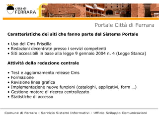 Portale Città di Ferrara Caratteristiche dei siti che fanno parte del Sistema Portale Uso del Cms Priscilla Redazioni decentrate presso i servizi competenti Siti accessibili in base alla legge 9 gennaio 2004 n. 4 (Legge Stanca) Attività della redazione centrale Test e aggiornamento release Cms Formazione Revisione linea grafica Implementazione nuove funzioni (cataloghi, applicativi, form …) Gestione motore di ricerca centralizzato Statistiche di accesso  