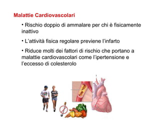 Malattie Cardiovascolari
   • Rischio doppio di ammalare per chi è fisicamente
   inattivo
   • L’attività fisica regolare previene l’infarto
   • Riduce molti dei fattori di rischio che portano a
   malattie cardiovascolari come l’ipertensione e
   l’eccesso di colesterolo
 