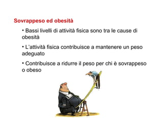 Sovrappeso ed obesità
  • Bassi livelli di attività fisica sono tra le cause di
  obesità
  • L’attività fisica contribuisce a mantenere un peso
  adeguato
  • Contribuisce a ridurre il peso per chi è sovrappeso
  o obeso
 