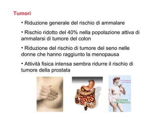 Tumori
  • Riduzione generale del rischio di ammalare
  • Rischio ridotto del 40% nella popolazione attiva di
  ammalarsi di tumore del colon
  • Riduzione del rischio di tumore del seno nelle
  donne che hanno raggiunto la menopausa
  • Attività fisica intensa sembra ridurre il rischio di
  tumore della prostata
 
