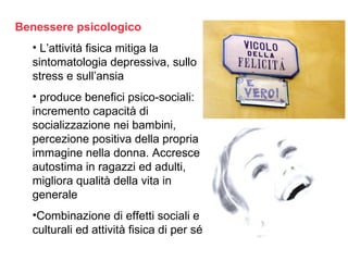 Benessere psicologico
  • L’attività fisica mitiga la
  sintomatologia depressiva, sullo
  stress e sull’ansia
  • produce benefici psico-sociali:
  incremento capacità di
  socializzazione nei bambini,
  percezione positiva della propria
  immagine nella donna. Accresce
  autostima in ragazzi ed adulti,
  migliora qualità della vita in
  generale
  •Combinazione di effetti sociali e
  culturali ed attività fisica di per sé
 