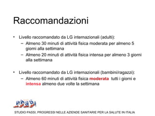 Raccomandazioni
• Livello raccomandato da LG internazionali (adulti):
   – Almeno 30 minuti di attività fisica moderata per almeno 5
      giorni alla settimana
   – Almeno 20 minuti di attività fisica intensa per almeno 3 giorni
      alla settimana

• Livello raccomandato da LG internazionali (bambini/ragazzi):
   – Almeno 60 minuti di attività fisica moderata tutti i giorni e
      intensa almeno due volte la settimana




STUDIO PASSI, PROGRESSI NELLE AZIENDE SANITARIE PER LA SALUTE IN ITALIA
 