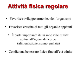 Attività fisica regolare
• Favorisce sviluppo armonico dell’organismo

• Favorisce crescita di tutti gli organi e apparati

  • È parte importante di un sano stile di vita:
          abitua all’igiene del corpo
        (alimentazione, sonno, pulizia)

• Condiziona benessere fisico fino all’età adulta
 
