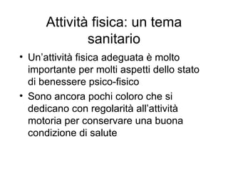 Attività fisica: un tema
              sanitario
• Un’attività fisica adeguata è molto
  importante per molti aspetti dello stato
  di benessere psico-fisico
• Sono ancora pochi coloro che si
  dedicano con regolarità all’attività
  motoria per conservare una buona
  condizione di salute
 