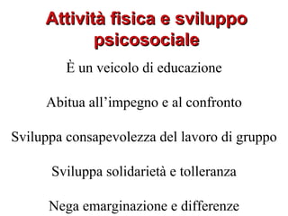 Attività fisica e sviluppo
            psicosociale
         È un veicolo di educazione

     Abitua all’impegno e al confronto

Sviluppa consapevolezza del lavoro di gruppo

      Sviluppa solidarietà e tolleranza

      Nega emarginazione e differenze
 