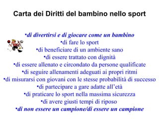 Carta dei Diritti del bambino nello sport

         •di divertirsi e di giocare come un bambino
                         •di fare lo sport
              •di beneficiare di un ambiente sano
                  •di essere trattato con dignità
    •di essere allenato e circondato da persone qualificate
        •di seguire allenamenti adeguati ai propri ritmi
•di misurarsi con giovani con le stesse probabilità di successo
               •di partecipare a gare adatte all’età
         •di praticare lo sport nella massima sicurezza
                 •di avere giusti tempi di riposo
     •di non essere un campione/di essere un campione
 