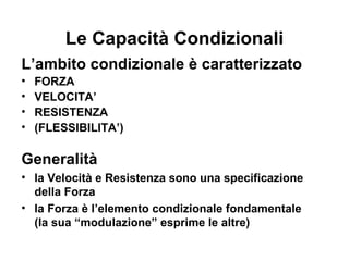Le Capacità Condizionali
L’ambito condizionale è caratterizzato
•   FORZA
•   VELOCITA’
•   RESISTENZA
•   (FLESSIBILITA’)

Generalità
• la Velocità e Resistenza sono una specificazione
  della Forza
• la Forza è l’elemento condizionale fondamentale
  (la sua “modulazione” esprime le altre)
 