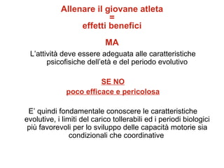Allenare il giovane atleta
                         =
                 effetti benefici
                            MA
 L’attività deve essere adeguata alle caratteristiche
       psicofisiche dell’età e del periodo evolutivo

                        SE NO
              poco efficace e pericolosa

 E’ quindi fondamentale conoscere le caratteristiche
evolutive, i limiti del carico tollerabili ed i periodi biologici
 più favorevoli per lo sviluppo delle capacità motorie sia
                condizionali che coordinative
 