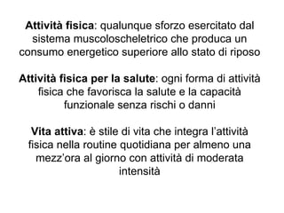 Attività fisica: qualunque sforzo esercitato dal
  sistema muscoloscheletrico che produca un
consumo energetico superiore allo stato di riposo

Attività fisica per la salute: ogni forma di attività
    fisica che favorisca la salute e la capacità
          funzionale senza rischi o danni

   Vita attiva: è stile di vita che integra l’attività
  fisica nella routine quotidiana per almeno una
    mezz’ora al giorno con attività di moderata
                       intensità
 