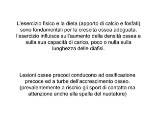 L’esercizio fisico e la dieta (apporto di calcio e fosfati)
   sono fondamentali per la crescita ossea adeguata,
l’esercizio influisce sull’aumento della densità ossea e
     sulla sua capacità di carico, poco o nulla sulla
                  lunghezza delle diafisi.




 Lesioni ossee precoci conducono ad ossificazione
   precoce ed a turbe dell’accrescimento osseo.
 (prevalentemente a rischio gli sport di contatto ma
     attenzione anche alla spalla del nuotatore)
 