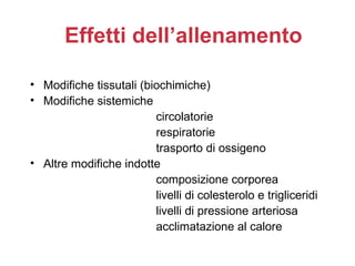 Effetti dell’allenamento

• Modifiche tissutali (biochimiche)
• Modifiche sistemiche
                         circolatorie
                         respiratorie
                         trasporto di ossigeno
• Altre modifiche indotte
                         composizione corporea
                         livelli di colesterolo e trigliceridi
                         livelli di pressione arteriosa
                         acclimatazione al calore
 