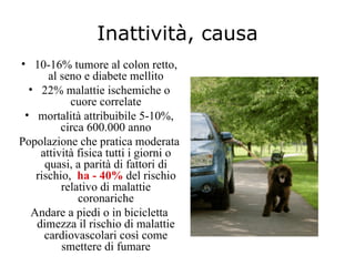 Inattività, causa
• 10-16% tumore al colon retto,
       al seno e diabete mellito
  • 22% malattie ischemiche o
            cuore correlate
 • mortalità attribuibile 5-10%,
          circa 600.000 anno
Popolazione che pratica moderata
     attività fisica tutti i giorni o
      quasi, a parità di fattori di
    rischio, ha - 40% del rischio
          relativo di malattie
              coronariche
   Andare a piedi o in bicicletta
    dimezza il rischio di malattie
      cardiovascolari così come
          smettere di fumare
 