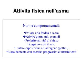 Attività fisica nell’asma

            Norme comportamentali:
              •Evitare aria fredda e secca
             •Preferire giorni miti e umidi
              •Preferire attività al chiuso
                •Respirare con il naso
      •Evitare esposizione all’allergene (pollini)
•Riscaldamento con esercizi progressivi e intermittenti
 