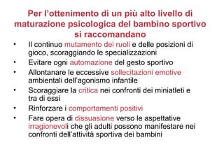 Per l’ottenimento di un più alto livello di
maturazione psicologica del bambino sportivo
              si raccomandano
•   Il continuo mutamento dei ruoli e delle posizioni di
    gioco, scoraggiando le specializzazioni
•   Evitare ogni automazione del gesto sportivo
•   Allontanare le eccessive sollecitazioni emotive
    ambientali dell’agonismo infantile
•   Scoraggiare la critica nei confronti dei miniatleti e
    tra di essi
•   Rinforzare i comportamenti positivi
•   Fare opera di dissuasione verso le aspettative
    irragionevoli che gli adulti possono manifestare nei
    confronti dell’attività sportiva dei bambini
 