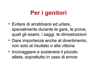 Per i genitori
• Evitare di arrabbiarsi ed urlare,
  specialmente durante le gare, le prove,
  quali gli esami, i saggi, le dimostrazioni
• Dare importanza anche al divertimento,
  non solo al risultato o alla vittoria
• Incoraggiare e sostenere il piccolo
  atleta, soprattutto in caso di errore
 