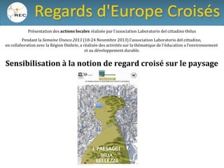 Présentation des actions locales réalisée par l’association Laboratorio del cittadino Onlus
Pendant la Semaine Unesco 2013 (18-24 Novembre 2013) l’association Laboratorio del cittadino,
en collaboration avec la Région Ombrie, a réalisée des activités sur la thématique de l’éducation a l’environnement
et au développement durable.

Sensibilisation à la notion de regard croisé sur le paysage

 