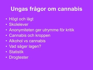Ungas frågor om cannabis
•   Högt och lågt
•   Skolelever
•   Anonymiteten ger utrymme för kritik
•   Cannabis och kroppen
•   Alkohol vs cannabis
•   Vad säger lagen?
•   Statistik
•   Drogtester
 