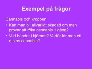 Exempel på frågor
Cannabis och kroppen
• Kan man bli allvarligt skadad om man
  provar att röka cannabis 1 gång?
• Vad händer i hjärnan? Varför får man ett
  rus av cannabis?
 