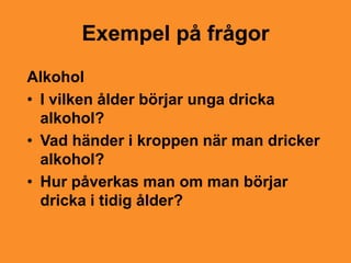 Exempel på frågor
Alkohol
• I vilken ålder börjar unga dricka
  alkohol?
• Vad händer i kroppen när man dricker
  alkohol?
• Hur påverkas man om man börjar
  dricka i tidig ålder?
 