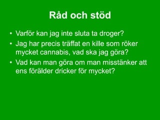 Råd och stöd
• Varför kan jag inte sluta ta droger?
• Jag har precis träffat en kille som röker
  mycket cannabis, vad ska jag göra?
• Vad kan man göra om man misstänker att
  ens förälder dricker för mycket?
 