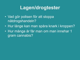 Lagen/drogtester
• Vad gör polisen för att stoppa
  nätdrogshandeln?
• Hur länge kan man spåra knark i kroppen?
• Hur många år får man om man innehar 1
  gram cannabis?
 